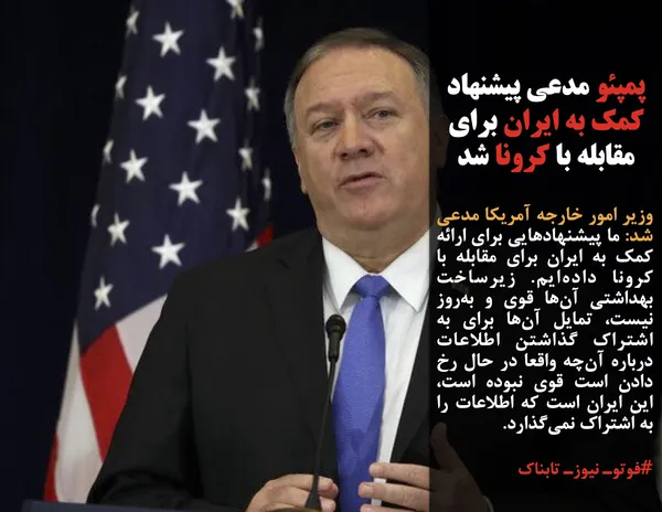 وزیر امور خارجه آمریکا مدعی شد: ما پیشنهادهایی برای ارائه کمک به ایران برای مقابله با کرونا داده&zwnj;ایم. زیرساخت بهداشتی آن&zwnj;ها قوی و به&zwnj;روز نیست، تمایل آن&zwnj;ها برای به اشتراک گذاشتن اطلاعات درباره آن&zwnj;چه واقعا در حال رخ دادن است قوی نبوده است، این ایران است که اطلاعات را به اشتراک نمی&zwnj;گذارد.
