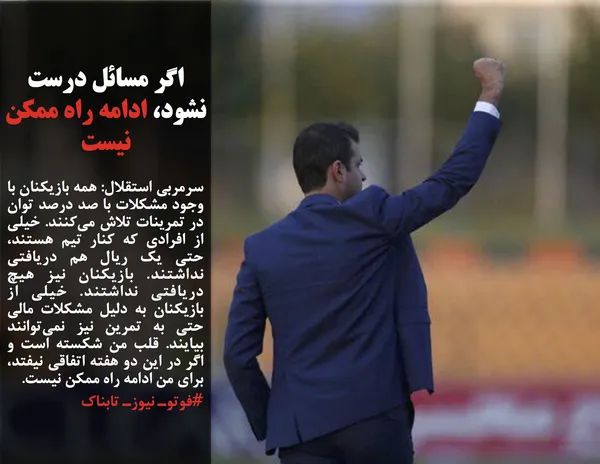 سرمربی استقلال: همه بازیکنان با وجود مشکلات با صد درصد توان در تمرینات تلاش می&zwnj;کنند. خیلی از افرادی که کنار تیم هستند، حتی یک ریال هم دریافتی نداشتند. بازیکنان نیز هیچ دریافتی نداشتند. خیلی از بازیکنان به دلیل مشکلات مالی حتی به تمرین نیز نمی&zwnj;توانند بیایند. قلب من شکسته است و اگر در این دو هفته اتفاقی نیفتد، برای من ادامه راه ممکن نیست.
