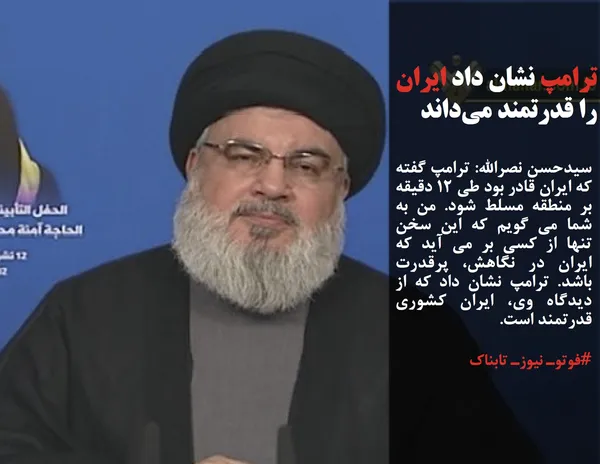 سیدحسن نصرالله: ترامپ گفته که ایران قادر بود طی 12 دقیقه بر منطقه مسلط شود. من به شما می گویم که این سخن تنها از کسی بر می آید که ایران در نگاهش، پرقدرت باشد. ترامپ نشان داد که از دیدگاه وی، ایران کشوری قدرتمند است.
