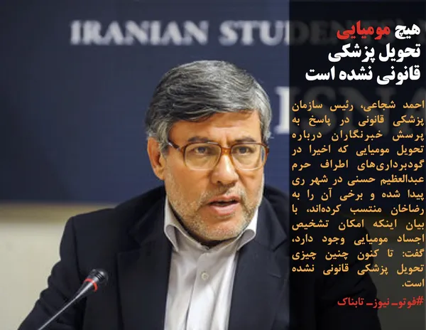 احمد شجاعی، رئیس سازمان پزشکی قانونی در پاسخ به پرسش خبرنگاران درباره تحویل مومیایی&zwnj; که اخیرا در گودبرداری&zwnj;های اطراف حرم عبدالعظیم حسنی در شهر ری پیدا شده و برخی آن را به رضاخان منتسب کرده&zwnj;اند، با بیان اینکه امکان تشخیص اجساد مومیایی وجود دارد، گفت: تا کنون چنین چیزی تحویل پزشکی قانونی نشده است.
