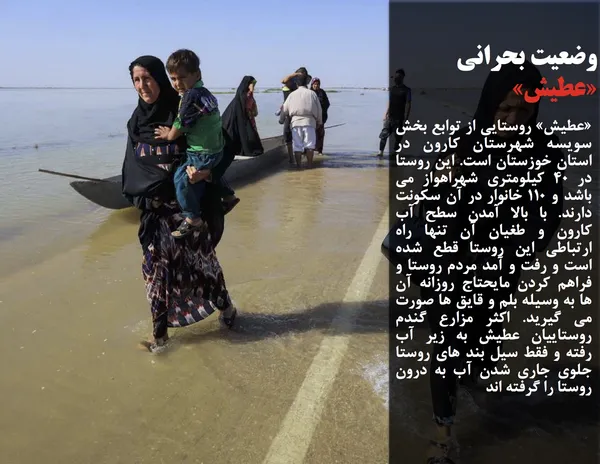 &laquo;عطیش&raquo; روستایی از توابع بخش سویسه شهرستان کارون در استان خوزستان است. این روستا در 40 کیلومتری شهراهواز می باشد و 110 خانوار در آن سکونت دارند. با بالا آمدن سطح آب کارون و طغیان آن تنها راه ارتباطی این روستا قطع شده است و رفت و آمد مردم روستا و فراهم کردن مایحتاج روزانه آن ها به وسیله بلم و قایق ها صورت می گیرید. اکثر مزارع گندم روستاییان عطیش به زیر آب رفته و فقط سیل بند های روستا جلوی جاری شدن آب به درون روستا را گرفته اند
