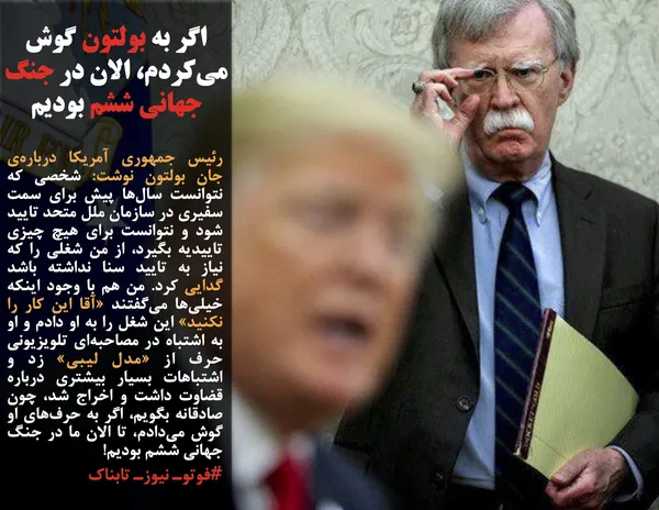 رئیس&zwnj; جمهوری آمریکا درباره&zwnj;ی جان بولتون نوشت: شخصی که نتوانست سال&zwnj;ها پیش برای سمت سفیری در سازمان ملل متحد تایید شود و نتوانست برای هیچ چیزی تاییدیه بگیرد، از من شغلی را که نیاز به تایید سنا نداشته باشد گدایی کرد. من هم با وجود اینکه خیلی&zwnj;ها می&zwnj;گفتند &laquo;آقا این کار را نکنید&raquo; این شغل را به او دادم و او به اشتباه در مصاحبه&zwnj;ای تلویزیونی حرف از &laquo;مدل لیبی&raquo; زد و اشتباهات بسیار بیشتری درباره قضاوت داشت و اخراج شد، چون صادقانه بگویم، اگر به حرف&zwnj;های او گوش می&zwnj;دادم، تا الان ما در جنگ جهانی ششم بودیم!
