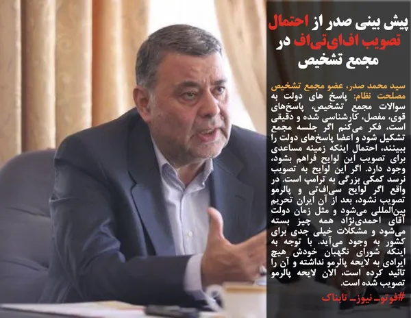 سید محمد صدر، عضو مجمع تشخیص مصلحت نظام: پاسخ های دولت به سوالات مجمع تشخیص، پاسخ&zwnj;های قوی، مفصل، کارشناسی شده و دقیقی است، فکر می&zwnj;کنم اگر جلسه مجمع تشکیل شود و اعضا پاسخ&zwnj;های دولت را ببینند، احتمال اینکه زمینه مساعدی برای تصویب این لوایح فراهم بشود، وجود دارد. اگر این لوایح به تصویب نرسد کمکی بزرگی به ترامپ است. در واقع اگر لوایح سی&zwnj;اف&zwnj;تی و پالرمو تصویب نشود، بعد از آن ایران تحریم بین&zwnj;المللی می&zwnj;شود و مثل زمان دولت آقای احمدی&zwnj;نژاد همه چیز بسته می&zwnj;شود و مشکلات خیلی جدی برای کشور به وجود می&zwnj;آید. با توجه به اینکه شورای نگهبان خودش هیچ ایرادی به لایحه پالرمو نداشته و آن را تائید کرده است، الان لایحه پالرمو تصویب شده است.
