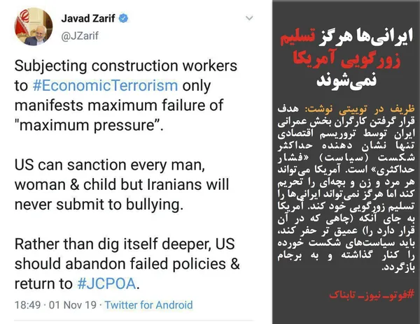 ظریف در توییتی نوشت: هدف قرار گرفتن کارگران بخش عمرانی ایران توسط تروریسم اقتصادی تنها نشان دهنده حداکثر شکست (سیاست) &laquo;فشار حداکثری&raquo; است. آمریکا می&zwnj;تواند هر مرد و زن و بچه&zwnj;ای را تحریم کند اما هرگز نمی&zwnj;تواند ایرانی&zwnj;ها را تسلیم زورگویی خود کند. آمریکا به جای آنکه (چاهی که در آن قرار دارد را) عمیق تر حفر کند، باید سیاست&zwnj;های شکست خورده را کنار گذاشته و به برجام بازگردد.
