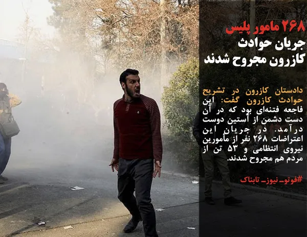 دادستان کازرون در تشریح حوادث کازرون گفت: این فاجعه فتنه&zwnj;ای بود که در آن دست دشمن از آستین دوست درآمد. در جریان این اعتراضات ۲۶۸ نفر از مأمورین نیروی انتظامی و ۵۳ تن از مردم هم مجروح شدند.
