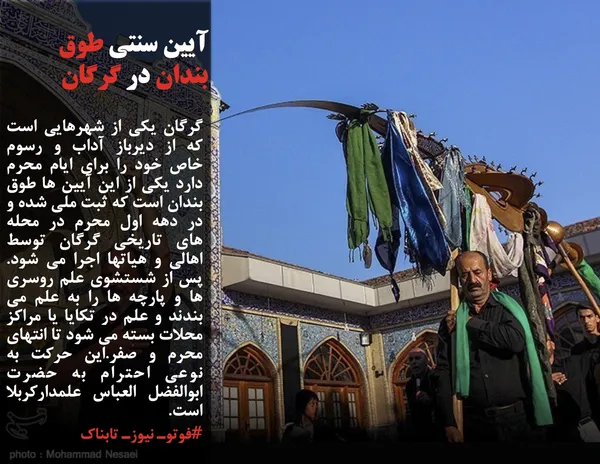 گرگان یکی از شهرهایی است که از دیرباز آداب و رسوم خاص خود را برای ایام محرم دارد یکی از این آیین ها طوق بندان است که ثبت ملی شده و در دهه اول محرم در محله های تاریخی گرگان توسط اهالی و هیاتها اجرا می شود. پس از شستشوی علم روسری ها و پارچه ها را به علم می بندند و علم در تکایا یا مراکز محلات بسته می شود تا انتهای محرم و صفر.این حرکت به نوعی احترام به حضرت ابوالفضل العباس علمدارکربلا است.
