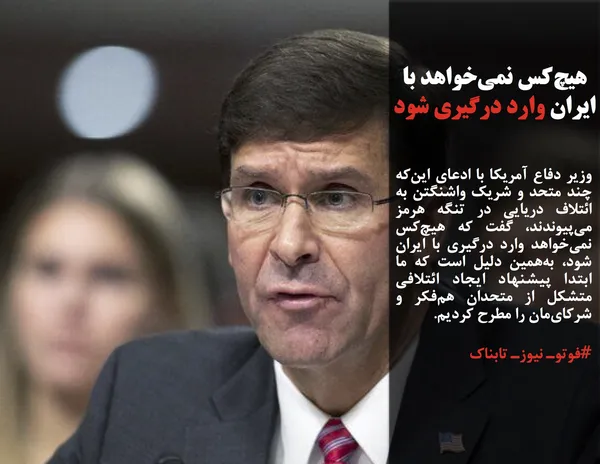 وزیر دفاع آمریکا با ادعای این&zwnj;که چند متحد و شریک واشنگتن به ائتلاف دریایی در تنگه هرمز می&zwnj;پیوندند، گفت که هیچ&zwnj;کس نمی&zwnj;خواهد وارد درگیری با ایران شود، به&zwnj;همین دلیل است که ما ابتدا پیشنهاد ایجاد ائتلافی متشکل از متحدان هم&zwnj;فکر و شرکای&zwnj;مان را مطرح کردیم.

