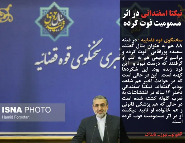 سخنگوی قوه قضاییه : در فتنه ۸۸ هم به عنوان مثال گفتند سعیده پوراقایی  فوت کرده و مراسم ترحیمی هم به اسم او گرفتند که درست نبود و  این فرد زنده بود. این شگردها کهنه است.  این در حالی است که در حوادث اخیر هم شاهد بودیم گفته&zwnj;اند  نیکتا اسفندانی دختر 14 ساله در اغتشاشات به ضرب گلوله کشته شده است در حالی که هم پزشکی قانونی و هم خانواده او تایید میکنند او در اثر مسمومیت فوت کرده است.
