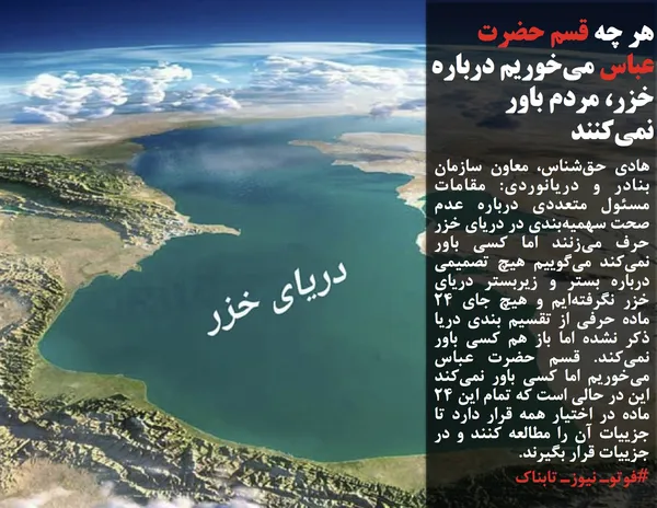 هادی حق&zwnj;شناس، معاون سازمان بنادر و دریانوردی: مقامات مسئول متعددی درباره عدم صحت سهمیه&zwnj;بندی در دریای خزر حرف می&zwnj;زنند اما کسی باور نمی&zwnj;کند می&zwnj;گوییم هیچ تصمیمی درباره بستر و زیربستر دریای خزر نگرفته&zwnj;ایم و هیچ جای 24 ماده حرفی از تقسیم بندی دریا ذکر نشده اما باز هم کسی باور نمی&zwnj;کند. قسم حضرت عباس می&zwnj;خوریم اما کسی باور نمی&zwnj;کند این در حالی است که تمام این 24 ماده در اختیار همه قرار دارد تا جزییات آن را مطالعه کنند و در جزییات قرار بگیرند.
