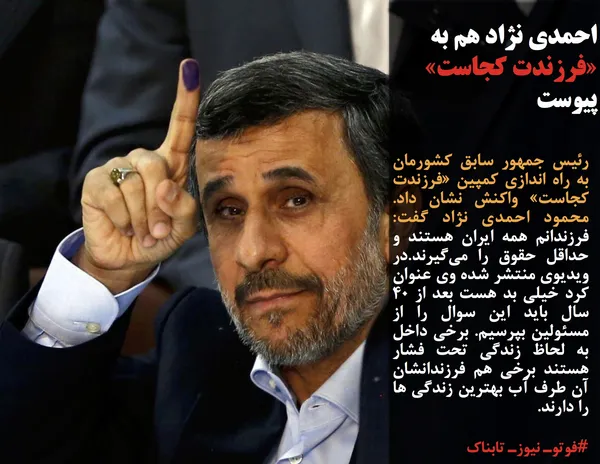 رئیس جمهور سابق کشورمان به راه اندازی کمپین &laquo;فرزندت کجاست&raquo; واکنش نشان داد. محمود احمدی نژاد گفت: فرزندانم همه ایران هستند و حداقل حقوق را می&zwnj;گیرند.در ویدیوی منتشر شده وی عنوان کرد خیلی بد هست بعد از 40 سال باید این سوال را از مسئولین بپرسیم. برخی داخل به لحاظ زندگی تحت فشار هستند برخی هم فرزندانشان آن طرف آب بهترین زندگی ها را دارند.
