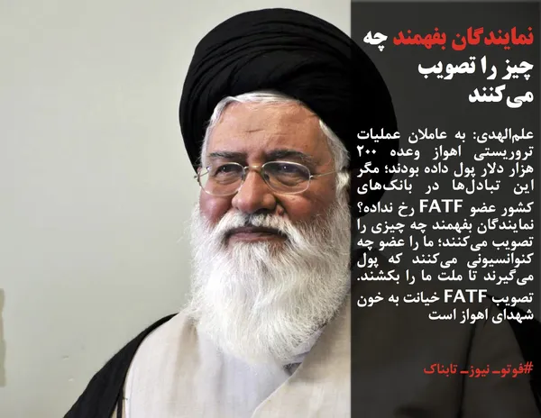 علم&zwnj;الهدی: به عاملان عملیات تروریستی اهواز وعده ۲۰۰ هزار دلار پول داده بودند؛ مگر این تبادل&zwnj;ها در بانک&zwnj;های کشور عضو FATF رخ نداده؟ نمایندگان بفهمند چه چیزی را تصویب می&zwnj;کنند؛ ما را عضو چه کنوانسیونی می&zwnj;کنند که پول می&zwnj;گیرند تا ملت ما را بکشند. تصویب FATF خیانت به خون شهدای اهواز است
