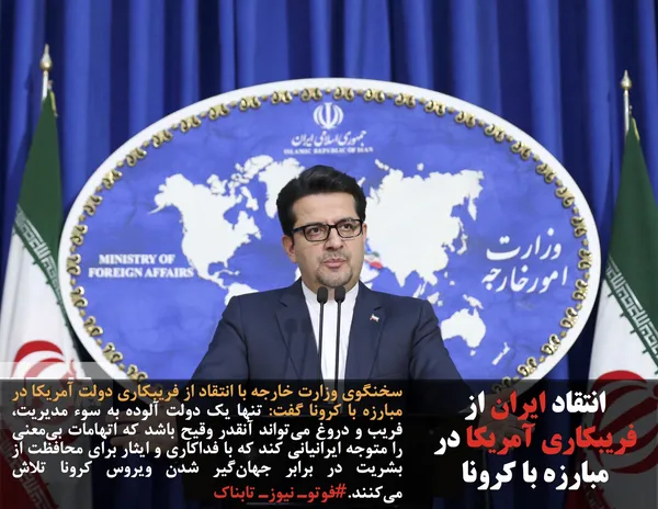 سخنگوی وزارت خارجه با انتقاد از فریبکاری دولت آمریکا در مبارزه با کرونا گفت: تنها یک دولت آلوده به سوء مدیریت، فریب و دروغ می&zwnj;تواند آنقدر وقیح باشد که اتهامات بی&zwnj;معنی را متوجه ایرانیانی کند که با فداکاری و ایثار برای محافظت از بشریت در برابر جهان&zwnj;گیر شدن ویروس کرونا تلاش می&zwnj;کنند.#فوتوـ نیوزـ تابناک
