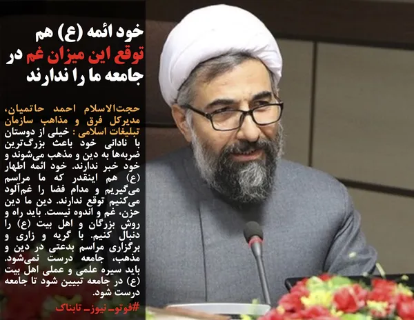 حجت&zwnj;الاسلام احمد حاتمیان، مدیرکل فرق و مذاهب سازمان تبلیغات اسلامی : خیلی از دوستان با نادانی خود باعث بزرگ&zwnj;ترین ضربه&zwnj;ها به دین و مذهب می&zwnj;شوند و خود خبر ندارند. خود ائمه اطهار (ع) هم اینقدر که ما مراسم می&zwnj;گیریم و مدام فضا را غم&zwnj;آلود می&zwnj;کنیم توقع ندارند. دین ما دین حزن، غم و اندوه نیست. باید راه و روش بزرگان و اهل بیت (ع) را دنبال کنیم. با گریه و زاری و برگزاری مراسم&zwnj; بدعتی در دین و مذهب، جامعه درست نمی&zwnj;شود. باید سیره علمی و عملی اهل بیت (ع) در جامعه تبیین شود تا جامعه درست شود.
