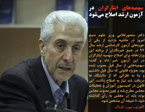 دکتر منصورغلامی وزیر علوم صبح امروز در حاشیه بازدید از یکی از حوزه&zwnj;های آزمون کارشناسی ارشد سال ۹۷ در جمع خبرنگاران از برنامه این وزارتخانه برای اصلاح سهمیه ایثارگران در این آزمون خبر داد و گفت: سهمیه&zwnj;هایی از سال قبل مصوب شده بود، به&zwnj;ویژه قانونی که سال قبل داشتیم و بنا به نظراتی که از دانشگاه ها دریافت شد نیاز به اصلاح داشت. این قانون در کمیسیون آموزش و تحقیقات مجلس مطرح شد و چون مصوب مجلس بوده باید در مجلس به رأی گذاشته شود تا نتیجه آن مشخص شود.
