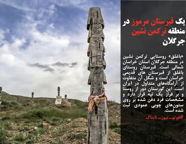 &laquo;باغلق&raquo; روستایی ترکمن&zwnj; نشین در منطقه جرگلان استان خراسان&zwnj; شمالی است. قبرستان روستای باغلق از قبرستان های قدیمی خراسان است و شکل آن متفاوت از آرامگاه&zwnj;های متداول در ایران است. این گورستان دور از روستا و بر فراز یک تپه قرار دارد و مشخصات فرد دفن&zwnj; شده بر روی ستون&zwnj;های چوبی عمودی ثبت شده است.
