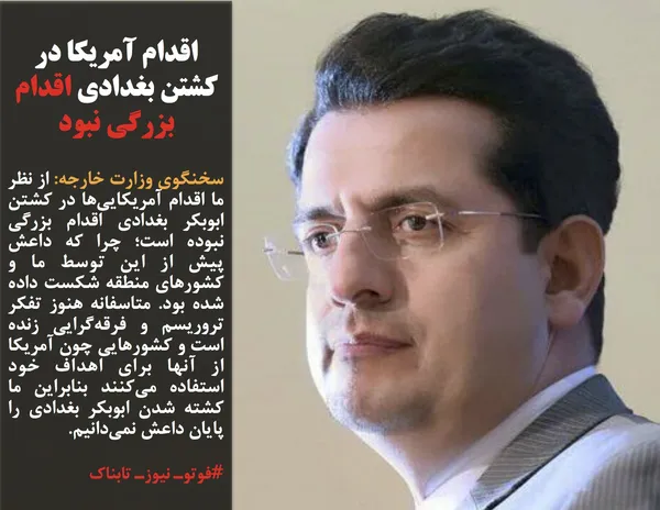 سخنگوی وزارت خارجه: از نظر ما اقدام آمریکایی&zwnj;ها در کشتن ابوبکر بغدادی اقدام بزرگی نبوده است؛ چرا که داعش پیش از این توسط ما و کشورهای منطقه شکست داده شده بود. متاسفانه هنوز تفکر تروریسم و فرقه&zwnj;گرایی زنده است و کشورهایی چون آمریکا از آنها برای اهداف خود استفاده می&zwnj;کنند بنابراین ما کشته شدن ابوبکر بغدادی را پایان داعش نمی&zwnj;دانیم.
