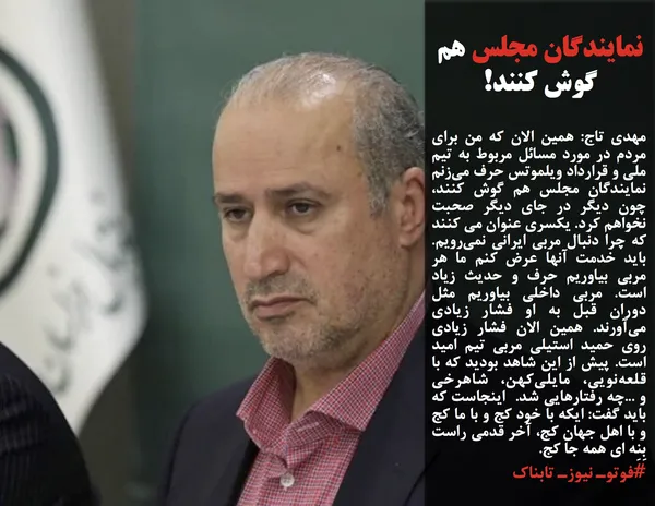 مهدی تاج: همین الان که من برای مردم در مورد مسائل مربوط به تیم ملی و قرارداد ویلموتس حرف می&zwnj;زنم نمایندگان مجلس هم گوش کنند، چون دیگر در جای دیگر صحبت نخواهم کرد. یکسری عنوان می کنند که چرا دنبال مربی ایرانی نمی&zwnj;رویم. باید خدمت آنها عرض کنم ما هر مربی بیاوریم حرف و حدیث زیاد است. مربی داخلی بیاوریم مثل دوران قبل به او فشار زیادی می&zwnj;آورند. همین الان فشار زیادی روی حمید استیلی مربی تیم امید است. پیش از این شاهد بودید که با قلعه&zwnj;نویی، مایلی&zwnj;کهن، شاهرخی و ...چه رفتارهایی شد.&nbsp; اینجاست که باید گفت: ایکه با خود کج و با ما کج و با اهل جهان کج، آخر قدمی راست بِنِه ای همه جا کج.
