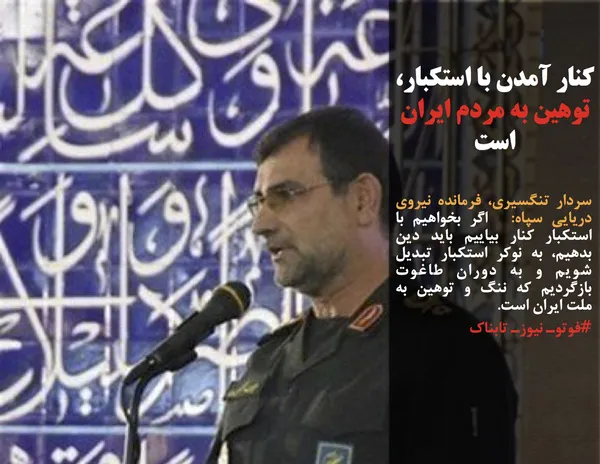 سردار تنگسیری، فرمانده نیروی دریایی سپاه:  اگر بخواهیم با استکبار کنار بیاییم باید دین بدهیم، به نوکر استکبار تبدیل شویم و به دوران طاغوت بازگردیم که ننگ و توهین به ملت ایران است.
