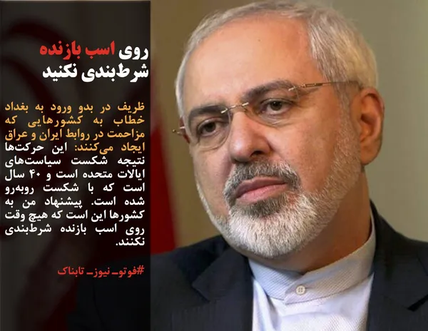 ظریف در بدو ورود به بغداد خطاب به کشورهایی که مزاحمت در روابط ایران و عراق ایجاد می&zwnj;کنند: این حرکت&zwnj;ها نتیجه شکست سیاست&zwnj;های ایالات متحده است و ۴۰ سال است که با شکست رو&zwnj;به&zwnj;رو شده است. پیشنهاد من به کشورها این است که هیچ وقت روی اسب بازنده شرط&zwnj;بندی نکنند.
