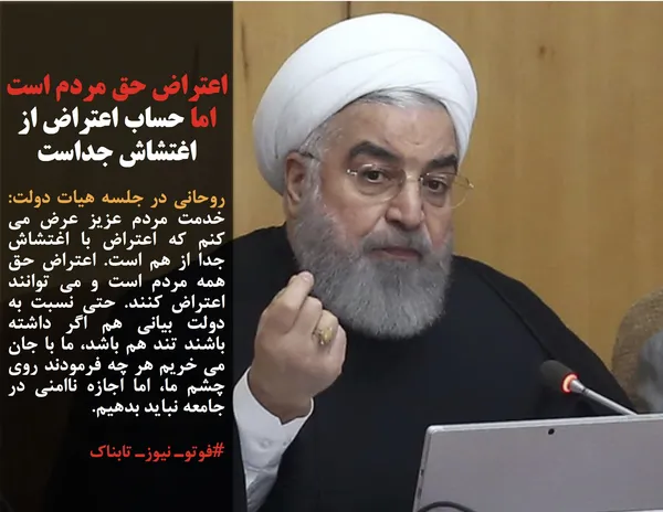 روحانی در جلسه هیات دولت: خدمت مردم عزیز عرض می کنم که اعتراض با اغتشاش جدا از هم است. اعتراض حق همه مردم است و می توانند اعتراض کنند. حتی نسبت به دولت بیانی هم اگر داشته باشند تند هم باشد، ما با جان می خریم هر چه فرمودند روی چشم ما، اما اجازه ناامنی در جامعه نباید بدهیم.
