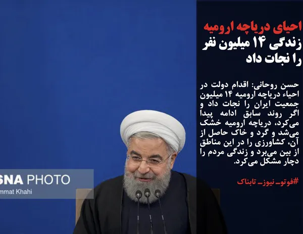 حسن روحانی: اقدام دولت در احیاء دریاچه ارومیه 14 میلیون جمعیت ایران را نجات داد و اگر روند سابق ادامه پیدا می&zwnj;کرد، دریاچه ارومیه خشک می&zwnj;شد و گرد و خاک حاصل از آن، کشاورزی را در این مناطق از بین می&zwnj;برد و زندگی مردم را دچار مشکل می&zwnj;کرد.
