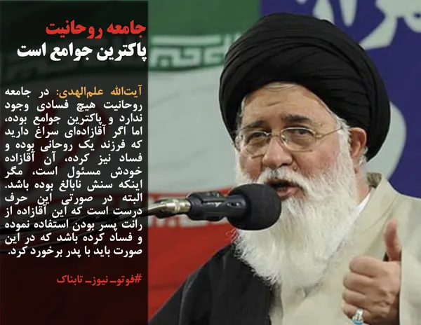 آیت&zwnj;الله علم&zwnj;الهدی: در جامعه روحانیت هیچ فسادی وجود ندارد و پاکترین جوامع بوده، اما اگر آقازاده&zwnj;ای سراغ دارید که فرزند یک روحانی بوده و فساد نیز کرده، آن آقازاده خودش مسئول است، مگر اینکه سنش نابالغ بوده باشد. البته در صورتی این حرف درست است که این آقازاده از رانت پسر بودن استفاده نموده و فساد کرده باشد که در این صورت باید با پدر برخورد کرد.
