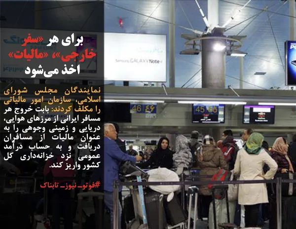 نمایندگان مجلس شورای اسلامی، سازمان امور مالیاتی را مکلف کردند: بابت خروج هر مسافر ایرانی از مرزهای هوایی، دریایی و زمینی وجوهی را به عنوان مالیات از مسافران دریافت و به حساب درآمد عمومی نزد خزانه&zwnj;داری کل کشور واریز کند.

