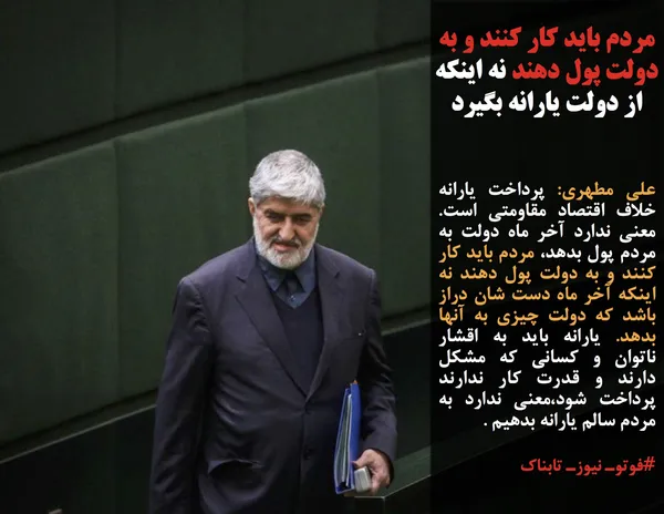 علی مطهری: پرداخت یارانه خلاف اقتصاد مقاومتی است. معنی ندارد آخر ماه دولت به مردم پول بدهد، مردم باید کار کنند و به دولت پول دهند نه اینکه آخر ماه دست شان دراز باشد که دولت چیزی به آنها بدهد. یارانه باید به اقشار ناتوان و کسانی که مشکل دارند و قدرت کار ندارند&nbsp; پرداخت شود،معنی ندارد به مردم سالم یارانه بدهیم .
