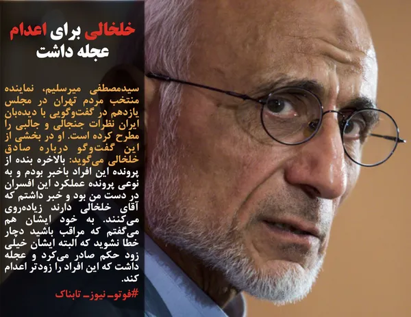 سیدمصطفی میرسلیم، نماینده منتخب مردم تهران در مجلس یازدهم در گفت&zwnj;وگویی با دیده&zwnj;بان ایران نظرات جنجالی و جالبی را مطرح کرده است. او در بخشی از این گفت&zwnj;وگو درباره صادق خلخالی می&zwnj;گوید: بالاخره بنده از پرونده این افراد باخبر بودم و به نوعی پرونده عملکرد این افسران در دست من بود و خبر داشتم که آقای خلخالی دارند زیاده&zwnj;روی می&zwnj;کنند. به خود ایشان هم می&zwnj;گفتم که مراقب باشید دچار خطا نشوید که البته ایشان خیلی زود حکم صادر می&zwnj;کرد و عجله داشت که این افراد را زودتر اعدام کند.
