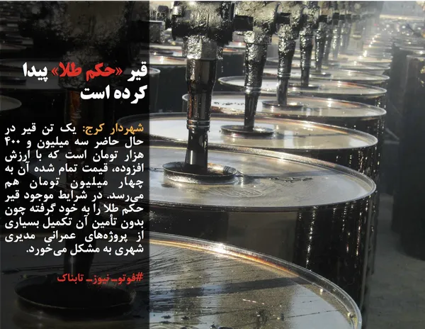 شهردار کرج: یک تن قیر در حال حاضر سه میلیون و ۴۰۰ هزار تومان است که با ارزش افزوده، قیمت تمام شده آن به چهار میلیون تومان هم می&zwnj;رسد. در شرایط موجود قیر حکم طلا را به خود گرفته چون بدون تأمین آن تکمیل بسیاری از پروژه&zwnj;های عمرانی مدیری شهری به مشکل می&zwnj;خورد.
