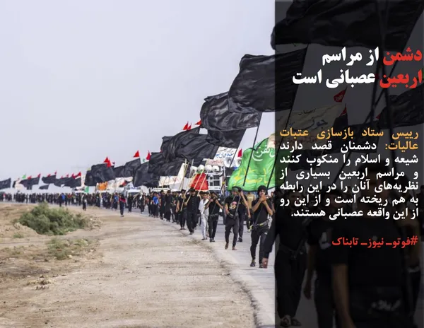 رییس ستاد بازسازی عتبات عالیات: دشمنان قصد دارند شیعه و اسلام را منکوب کنند و مراسم اربعین بسیاری از نظریه&zwnj;های آنان را در این رابطه به هم ریخته است و از این رو از این واقعه عصبانی هستند.
