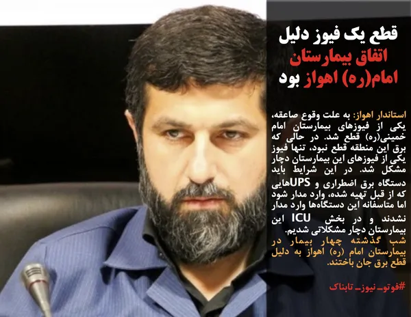 استاندار اهواز: به علت وقوع صاعقه، یکی از فیوزهای بیمارستان امام خمینی(ره) قطع شد. در حالی که برق این منطقه قطع نبود، تنها فیوز یکی از فیوزهای این بیمارستان دچار مشکل شد. در این شرایط باید دستگاه برق اضطراری و UPSهایی که از قبل تهیه شده، وارد مدار شود اما متاسفانه این دستگاه&zwnj;ها وارد مدار نشدند و در بخش ICU این بیمارستان دچار مشکلاتی شدیم.
شب گذشته چهار بیمار در بیمارستان امام (ره) اهواز به دلیل قطع برق جان باختند. 

#فوتوـ نیوزـ تابناک
