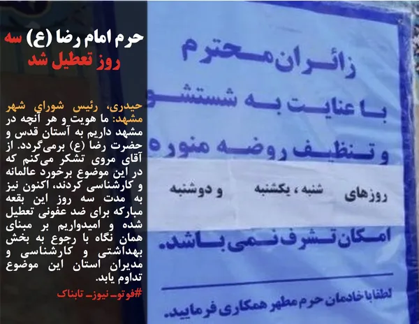 حیدری، رئیس شورای شهر مشهد: ما هویت و هر آنچه در مشهد داریم به آستان قدس و حضرت رضا (ع) برمی&zwnj;گردد. از آقای مروی تشکر می&zwnj;کنم که در این موضوع برخورد عالمانه و کارشناسی کردند، اکنون نیز به مدت سه روز این بقعه مبارکه برای ضد عفونی تعطیل شده و امیدواریم بر مبنای همان نگاه با رجوع به بخش بهداشتی و کارشناسی و مدیران استان این موضوع تداوم یابد.
