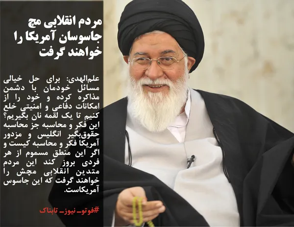 علم&zwnj;الهدی افزود: برای حل خیالی مسائل خودمان با دشمن مذاکره کرده و خود را از امکانات دفاعی و امنیتی خلع کنیم تا یک لقمه نان بگیریم؟ این فکر و محاسبه جز محاسبه حقوق&zwnj;بگیر انگلیس و مزدور آمریکا فکر و محاسبه کیست و اگر این منطق مسموم از هر فردی بروز کند این مردم متدین انقلابی مچش را خواهند گرفت که این جاسوس آمریکاست.
