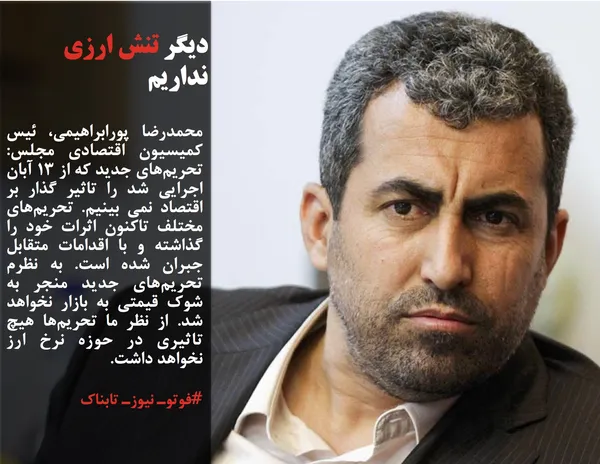 محمدرضا پورابراهیمی، ئیس کمیسیون اقتصادی مجلس: تحریم&zwnj;های جدید که از ١٣ آبان اجرایی شد را تاثیر گذار بر اقتصاد نمی بینیم. تحریم&zwnj;های مختلف تاکنون اثرات خود را گذاشته و با اقدامات متقابل جبران شده است. به نظرم تحریم&zwnj;های جدید منجر به شوک قیمتی به بازار نخواهد شد. از نظر ما تحریم&zwnj;ها هیچ تاثیری در حوزه نرخ ارز نخواهد داشت.
