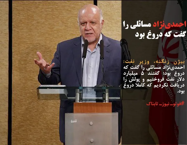 بیژن زنگنه، وزیر نفت: احمدی&zwnj;نژاد مسائلی را گفت که دروغ بود؛ گفتند ۵ میلیارد دلار نفت فروختیم و پولش را دريافت نكرديم که کاملا دروغ بود.
