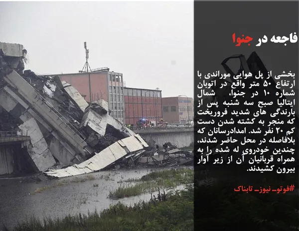 بخشی از پل هوایی موراندی با ارتفاع 50 متر واقع در اتوبان شماره 10 در جنوا،  شمال ایتالیا صبح سه شنبه پس از بارندگی های شدید فروریخت که منجر به کشته شدن دست کم 20 نفر شد. امدادرسانان که بلافاصله در محل حاضر شدند، چندین خودروی له شده را به همراه قربانیان آن از زیر آوار بیرون کشیدند.
