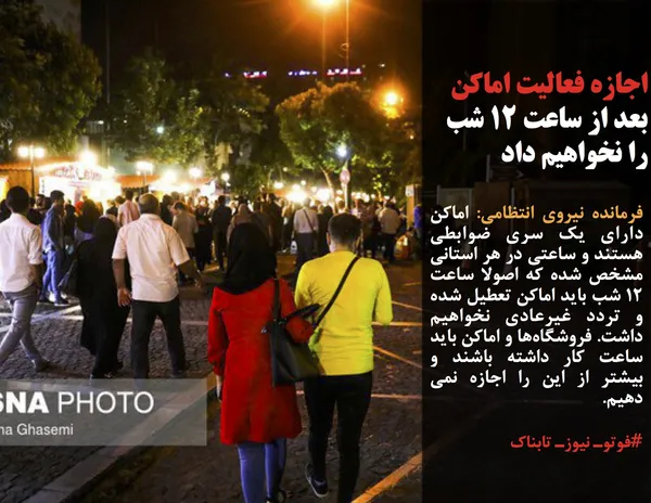 فرمانده نیروی انتظامی: اماکن دارای یک سری ضوابطی هستند و ساعتی در هر استانی مشخص شده که اصولا ساعت ۱۲ شب باید اماکن تعطیل شده و تردد غیرعادی نخواهیم داشت. فروشگاه&zwnj;ها و اماکن باید ساعت کار داشته باشند و بیشتر از این را اجازه نمی دهیم.

