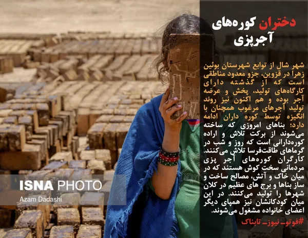 شهر شال از توابع شهرستان بوئین زهرا در قزوین، جزو معدود مناطقی است که از گذشته دارای کارگاه&zwnj;های تولید، پخش و عرضه آجر بوده و هم اکنون نیز روند تولید آجرهای مرغوب همچنان با انگیزه توسط کوره&zwnj; داران ادامه دارد؛ بناهای امروزی که ساخته می&zwnj;شوند از برکت تلاش و اراده کوره&zwnj;دارانی است که روز و شب در گرماهای طاقت&zwnj;فرسا تلاش می&zwnj;کنند. کارگران کوره&zwnj;های آجر پزی مردمانی سخت کوش هستند که در میان خاک و آتش، مصالح ساخت و ساز بناها و برج های عظیم در کلان شهرها را تولید می&zwnj;کنند. در این میان کودکانشان نیز همپای دیگر اعضای خانواده مشغول می&zwnj;شوند.
