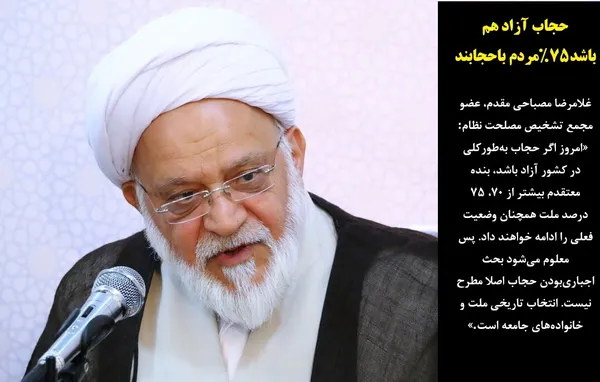 غلامرضا مصباحی مقدم، عضو مجمع تشخیص مصلحت نظام: &laquo;امروز اگر حجاب به&zwnj;طورکلی در کشور آزاد باشد، بنده معتقدم بیشتر از ۷۰، ۷۵ درصد ملت همچنان وضعیت فعلی را ادامه خواهند داد. پس معلوم می&zwnj;شود بحث اجباری&zwnj;بودن حجاب اصلا مطرح نیست. انتخاب تاریخی ملت و خانواده&zwnj;های جامعه است.&raquo;