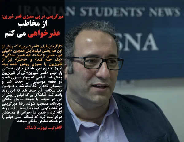 کارگردان فیلم &laquo;قصرشیرین&raquo; که پیش از این هم پخش فیلم&zwnj;هایش همچون &laquo;خیلی دور، خیلی نزدیک&raquo;، &laquo;به همین سادگی&raquo;، &laquo;یک حبه قند&raquo; و &laquo;دختر&raquo; نیز از تلویزیون با ممیزی روبه&zwnj;رو شده بود، امروز ۷ فروردین ماه نیز برای نخستین بار فیلم &laquo;قصر شیرین&raquo;&zwnj;اش از تلویزیون پخش شد؛ فیلمی که دچار ممیزی شد و دو قطعه موسیقی آن حذف شد و موسیقی انتخابی گذاشته شد و همچنین یک سکانس آن حذف شد که این روند باعث شد، تماشاگرانی که فیلم را پیش از این در سینما یا شبکه نمایش خانگی دیده&zwnj;اند، متعجب شوند. رضا میرکریمی در گفت&zwnj;وگویی کوتاه با ایسنا از این روند گله کرد و ضمن عذرخواهی از مخاطبان درخواست کرد که نسخه اصلی فیلم را در شبکه نمایش خانگی ببینند.
