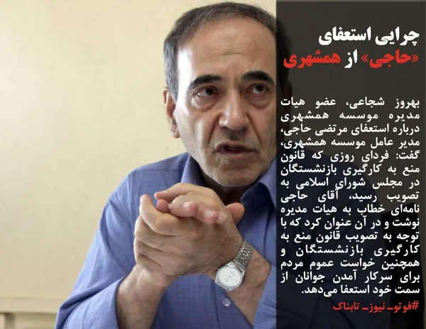 بهروز شجاعی، عضو هیات مدیره موسسه همشهری درباره استعفای مرتضی حاجی، مدیر عامل موسسه همشهری، گفت: فردای روزی که قانون منع به کارگیری بازنشستگان در مجلس شورای اسلامی به تصویب رسید، آقای حاجی نامه&zwnj;ای خطاب به هیات مدیره نوشت و در آن عنوان کرد که با توجه به تصویب قانون منع به کارگیری بازنشستگان و همچنین خواست عموم مردم برای سرکار آمدن جوانان از سمت خود استعفا می&zwnj;دهد.
