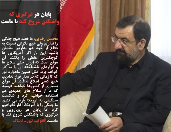 محسن رضایی: ما قصد هیچ جنگی را نداریم ولی هیچ نگرانی نسبت به دفاع از خود هم نداریم. مطمئن باشید این بار اگر آمریکایی ها کوچکترین غلطی را بکنند آن موقع است که ایران حتی سلاح ها و ابزارهای ناشناخته ای را به کار خواهد برد. مثل همین ماهواره نور که تا زمانی که در مدار قرار ندادیم، هیچ کسی اطلاع نیافت. آن موقع بسیاری از کشورها خواهند فهمید که ما از سلاح های جدیدی هم استفاده خواهیم کرد و شکست سنگینی به آمریکا وارد می کنیم. ما جنگی را با آمریکا، آغاز نخواهیم کرد اما پایان هر رویارویی و درگیری که واشنگتن شروع کند با ماست. #فوتوـ نیوزـ تابناک
