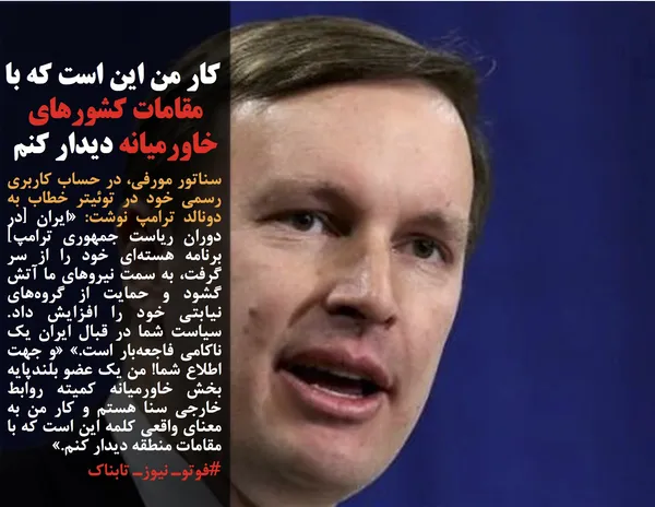 سناتور مورفی، در حساب کاربری رسمی خود در توئیتر خطاب به دونالد ترامپ نوشت: &laquo;ایران [در دوران ریاست جمهوری ترامپ] برنامه هسته&zwnj;ای خود را از سر گرفت، به سمت نیروهای ما آتش گشود و حمایت از گروه&zwnj;های نیابتی خود را افزایش داد. سیاست شما در قبال ایران یک ناکامی فاجعه&zwnj;بار است.&raquo; &laquo;و جهت اطلاع شما! من یک عضو بلندپایه بخش خاورمیانه کمیته روابط خارجی سنا هستم و کار من به معنای واقعی کلمه این است که با مقامات منطقه دیدار کنم.&raquo;
