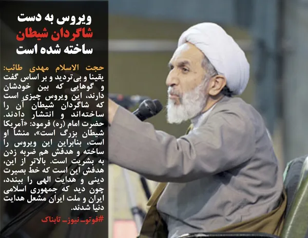 حجت الاسلام مهدی طائب: یقینا و بی&zwnj;تردید و بر اساس گفت و گوهایی که بین خودشان دارند، این ویروس چیزی است که شاگردان شیطان آن را ساخته&zwnj;اند و انتشار دادند. حضرت امام (ره) فرمود: &laquo;آمریکا شیطان بزرگ است&raquo;، منشأ او است، بنابراین این ویروس را ساخته و هدفش هم ضربه زدن به بشریت است. بالاتر از این، هدفش این است که خط بصیرت دینی و هدایت الهی را ببندد، چون دید که جمهوری اسلامی ایران و ملت ایران مشعل هدایت دنیا شدند.
