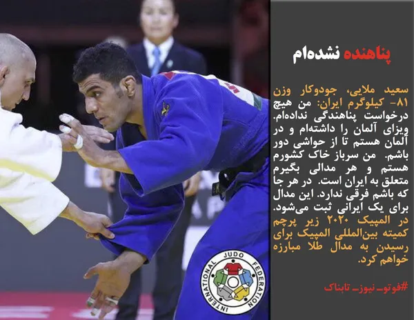 سعید ملایی، جودوکار وزن ۸۱- کیلوگرم ایران: من هیچ درخواست پناهندگی نداده&zwnj;ام. ویزای آلمان را داشته&zwnj;ام و در آلمان هستم تا از حواشی دور باشم.  من سرباز خاک کشورم هستم و هر مدالی بگیرم متعلق به ایران است.  در هر جا که باشم فرقی ندارد. این مدال برای یک ایرانی ثبت می&zwnj;شود. در المپیک ۲۰۲۰ زیر پرچم کمیته بین&zwnj;المللی المپیک برای رسیدن به مدال طلا مبارزه خواهم کرد.
