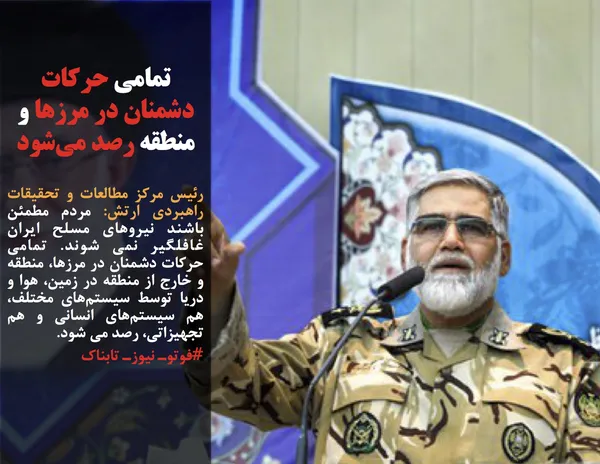 رئیس مرکز مطالعات و تحقیقات راهبردی ارتش: مردم مطمئن باشند نیروهای مسلح ایران غافلگیر نمی شوند. تمامی حرکات دشمنان در مرزها، منطقه و خارج از منطقه در زمین، هوا و دریا توسط سیستم&zwnj;های مختلف، هم سیستم&zwnj;های انسانی و هم تجهیزاتی، رصد می شود.
