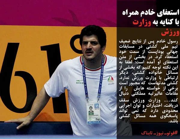 رسول خادم پس از نتایج ضعیف تیم ملی کشتی در مسابقات جهانی بوداپست از سمت خود استعفاء کرد. در بخشی از متن استعفای او آمده است: لطفا به این نکته توجه کنیم که بخشی از مسائل خانواده کشتی، دیگر ارتباطی با وزارت ورزش ندارد. کشتی مدتهاست&nbsp; که مجبور است برخی از خواسته هایش&nbsp; را از مقامات عالیرتبه مملکتی دنبال کند&hellip;. وزارت ورزش سقف دریافت، اختیارات و توان اجرایی محدودی دارد که نمی تواند پاسخگوی همه مسائل کشتی باشد.
