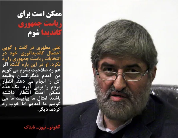 علی مطهری در گفت و گویی احتمال کاندیداتوری خود در انتخابات ریاست جمهوری را رد نکرد. او در این باره گفت: اگر هم رد صلاحیت بشوم می گویم من آمدم دیگر.انسان وظیفه اش را انجام می دهد. انتظار مردم را برمی آورد. یک عده ممکن است انتظار داشته باشند امثال ما بیاییند ما می گوییم ما آمدیم اما خوب رد کردند دیگر.
