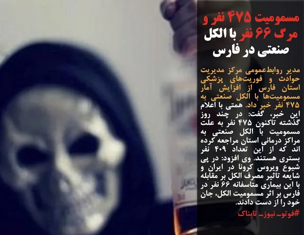 مدیر روابط&zwnj;عمومی مرکز مدیریت حوادث و فوریت&zwnj;های پزشکی استان فارس از افزایش آمار مسمومیت&zwnj;ها با الکل صنعتی به ۴۷۵ نفر خبر داد. همتی با اعلام این خبر، گفت: در چند روز گذشته تاکنون ۴۷۵ نفر به علت مسمومیت با الکل صنعتی به مراکز درمانی استان مراجعه کرده اند که از این تعداد ۴۰۹ نفر بستری هستند. وی افزود: در پی شیوع ویروس کرونا در ایران و شایعه تاثیر مصرف الکل بر مقابله با این بیماری متاسفانه ۶۶ نفر در فارس بر اثر مسمومیت الکل، جان خود را از دست دادند.
